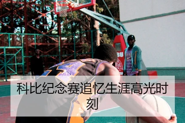 科比纪念赛追忆生涯高光时刻