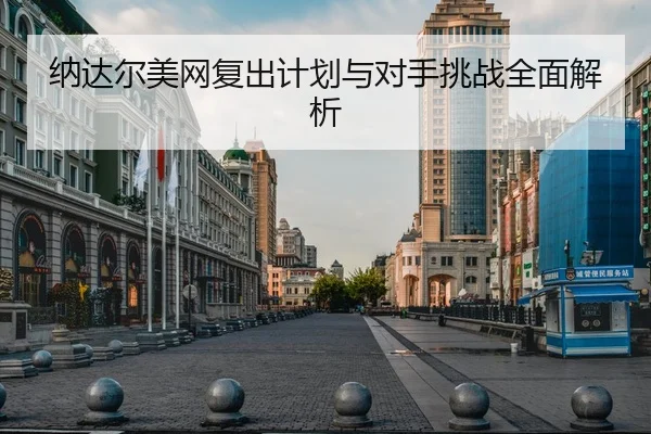 纳达尔美网复出计划与对手挑战全面解析