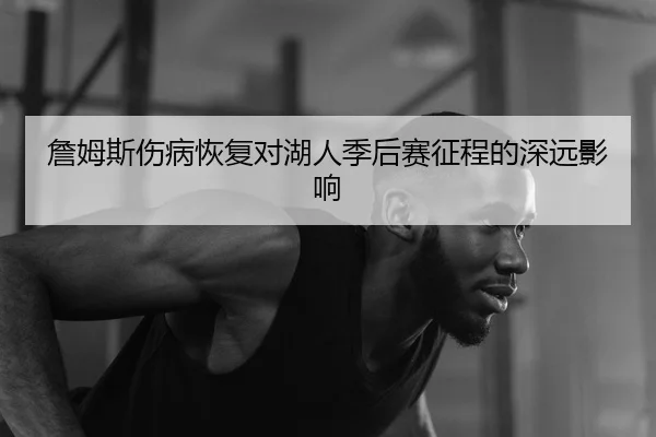 詹姆斯伤病恢复对湖人季后赛征程的深远影响